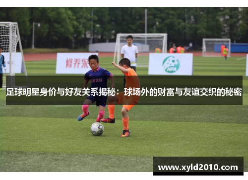 足球明星身价与好友关系揭秘：球场外的财富与友谊交织的秘密