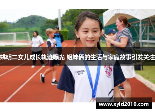 姚明二女儿成长轨迹曝光 姐妹俩的生活与家庭故事引发关注