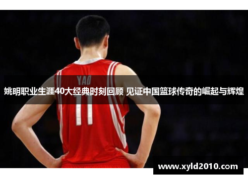 姚明职业生涯40大经典时刻回顾 见证中国篮球传奇的崛起与辉煌