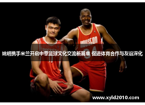 姚明携手米兰开启中意篮球文化交流新篇章 促进体育合作与友谊深化