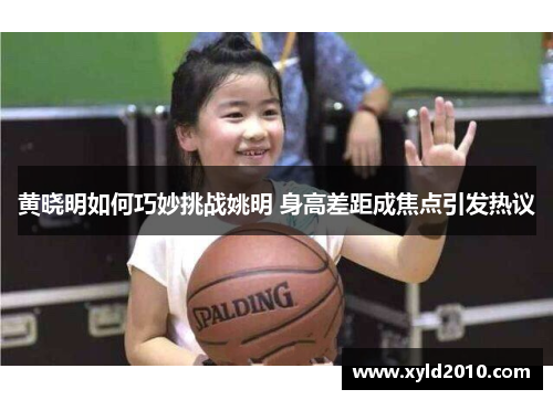 黄晓明如何巧妙挑战姚明 身高差距成焦点引发热议