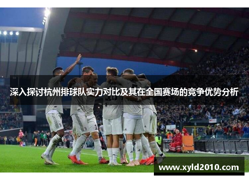 深入探讨杭州排球队实力对比及其在全国赛场的竞争优势分析