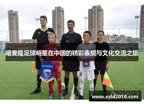 喀麦隆足球明星在中国的精彩表现与文化交流之旅