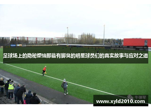 足球场上的隐秘烦恼那些有脚臭的明星球员们的真实故事与应对之道