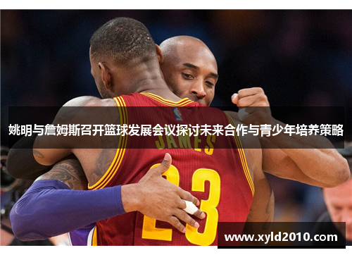 姚明与詹姆斯召开篮球发展会议探讨未来合作与青少年培养策略