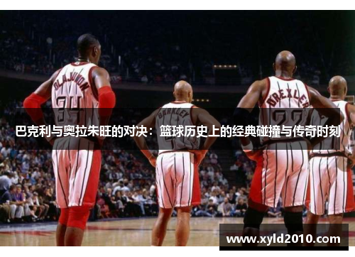 巴克利与奥拉朱旺的对决：篮球历史上的经典碰撞与传奇时刻