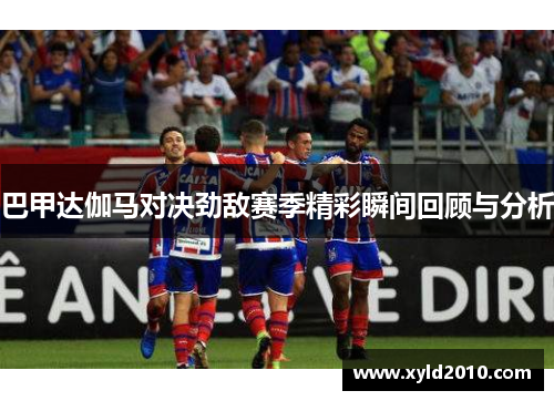 巴甲达伽马对决劲敌赛季精彩瞬间回顾与分析