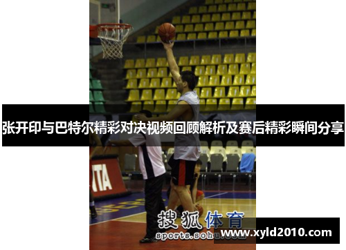 张开印与巴特尔精彩对决视频回顾解析及赛后精彩瞬间分享